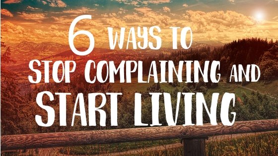 6 WAYS TO STOP COMPLAINING AND START LIVING